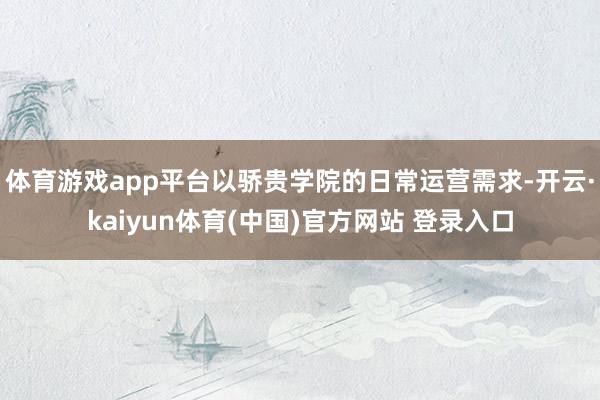 体育游戏app平台以骄贵学院的日常运营需求-开云·kaiyun体育(中国)官方网站 登录入口