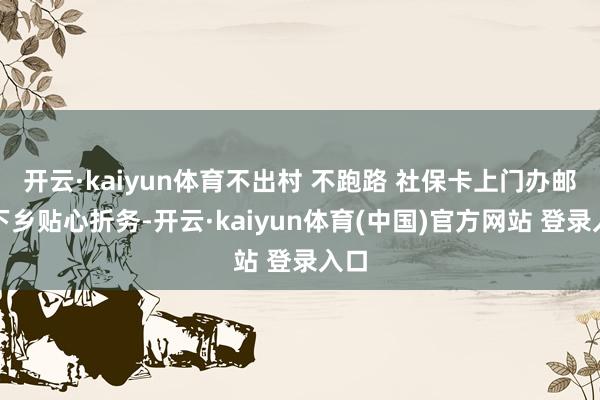 开云·kaiyun体育不出村 不跑路 社保卡上门办邮政下乡贴心折务-开云·kaiyun体育(中国)官方网站 登录入口
