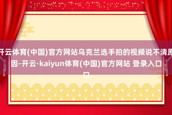 开云体育(中国)官方网站乌克兰选手拍的视频说不清原因-开云·kaiyun体育(中国)官方网站 登录入口