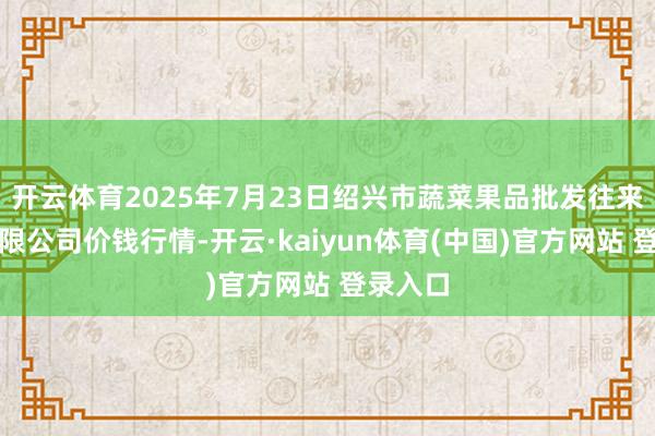 开云体育2025年7月23日绍兴市蔬菜果品批发往来市集有限公司价钱行情-开云·kaiyun体育(中国)官方网站 登录入口