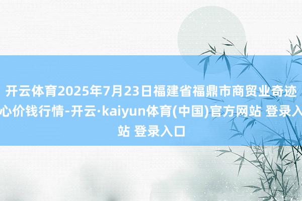 开云体育2025年7月23日福建省福鼎市商贸业奇迹中心价钱行情-开云·kaiyun体育(中国)官方网站 登录入口