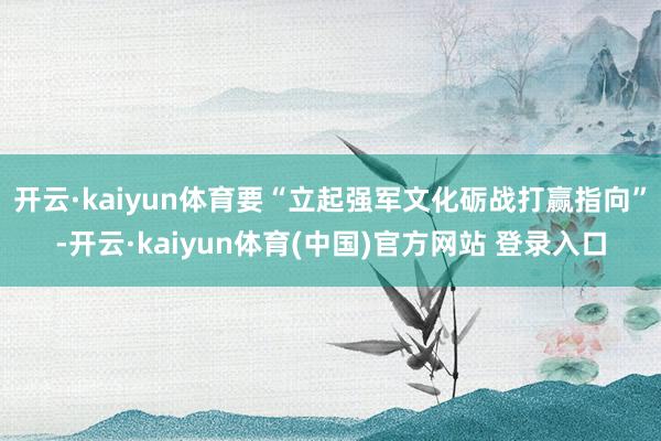开云·kaiyun体育要“立起强军文化砺战打赢指向”-开云·kaiyun体育(中国)官方网站 登录入口