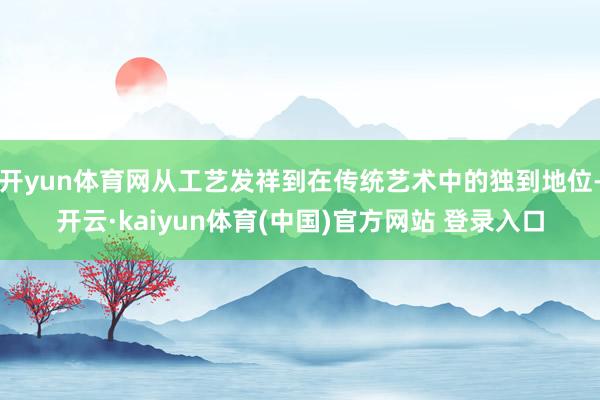 开yun体育网从工艺发祥到在传统艺术中的独到地位-开云·kaiyun体育(中国)官方网站 登录入口