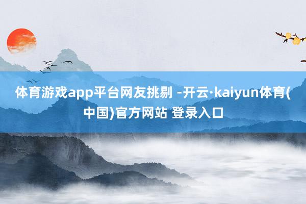体育游戏app平台网友挑剔 -开云·kaiyun体育(中国)官方网站 登录入口