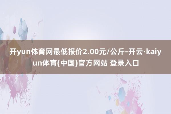 开yun体育网最低报价2.00元/公斤-开云·kaiyun体育(中国)官方网站 登录入口