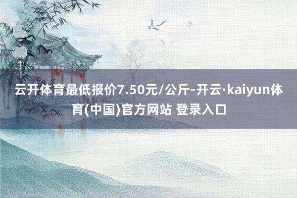云开体育最低报价7.50元/公斤-开云·kaiyun体育(中国)官方网站 登录入口