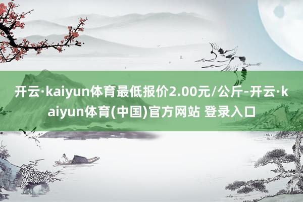 开云·kaiyun体育最低报价2.00元/公斤-开云·kaiyun体育(中国)官方网站 登录入口