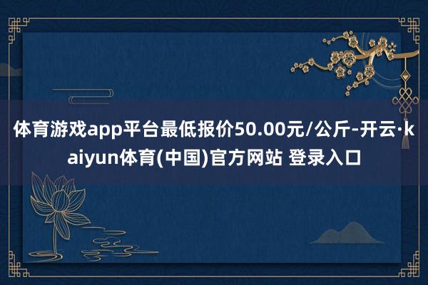 体育游戏app平台最低报价50.00元/公斤-开云·kaiyun体育(中国)官方网站 登录入口