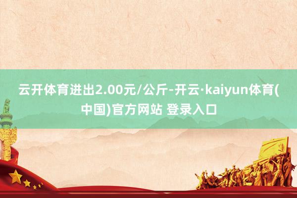 云开体育进出2.00元/公斤-开云·kaiyun体育(中国)官方网站 登录入口