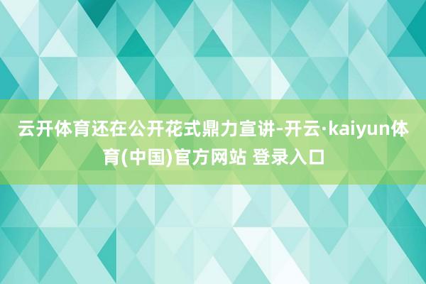 云开体育还在公开花式鼎力宣讲-开云·kaiyun体育(中国)官方网站 登录入口
