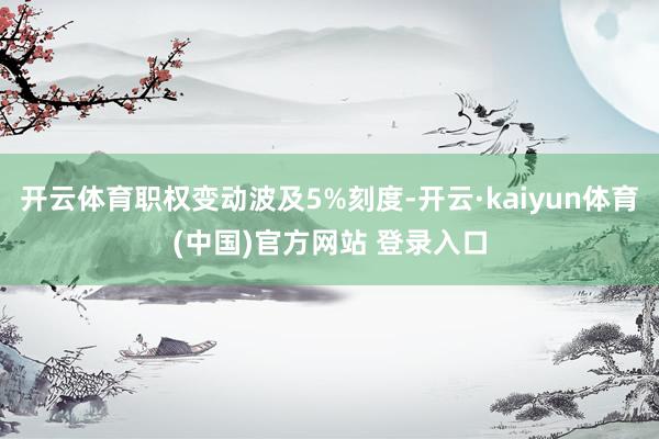 开云体育职权变动波及5%刻度-开云·kaiyun体育(中国)官方网站 登录入口