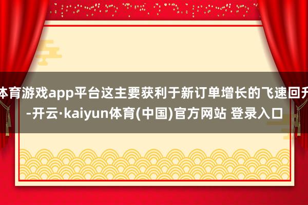 体育游戏app平台这主要获利于新订单增长的飞速回升-开云·kaiyun体育(中国)官方网站 登录入口