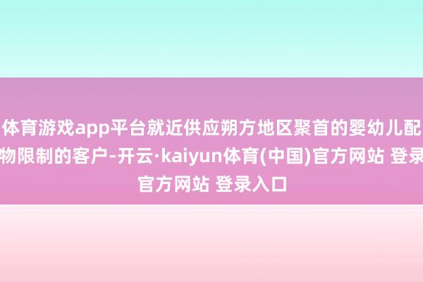 体育游戏app平台就近供应朔方地区聚首的婴幼儿配方食物限制的客户-开云·kaiyun体育(中国)官方网站 登录入口