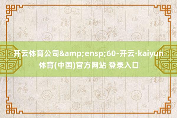 开云体育公司 60-开云·kaiyun体育(中国)官方网站 登录入口