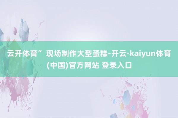 云开体育” 现场制作大型蛋糕-开云·kaiyun体育(中国)官方网站 登录入口