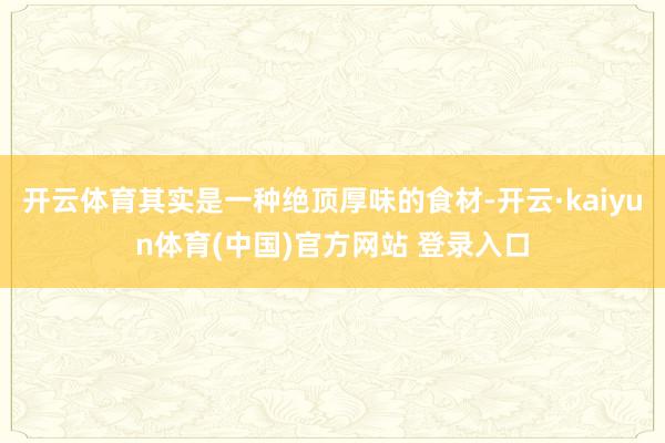开云体育其实是一种绝顶厚味的食材-开云·kaiyun体育(中国)官方网站 登录入口