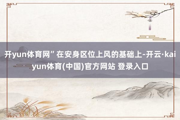 开yun体育网”在安身区位上风的基础上-开云·kaiyun体育(中国)官方网站 登录入口