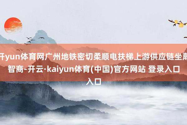开yun体育网广州地铁密切柔顺电扶梯上游供应链坐蓐智商-开云·kaiyun体育(中国)官方网站 登录入口