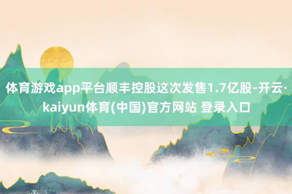 体育游戏app平台顺丰控股这次发售1.7亿股-开云·kaiyun体育(中国)官方网站 登录入口
