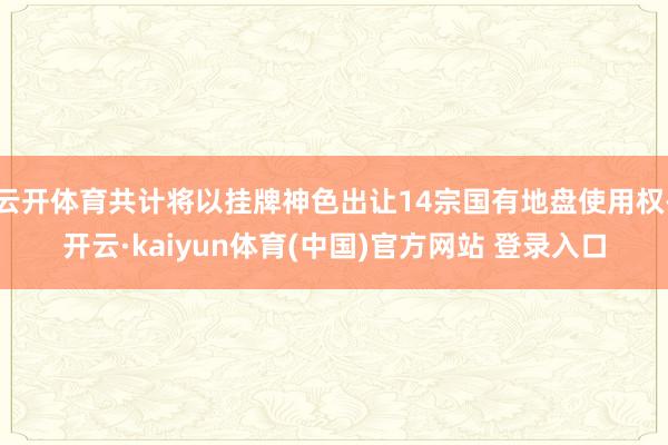 云开体育共计将以挂牌神色出让14宗国有地盘使用权-开云·kaiyun体育(中国)官方网站 登录入口