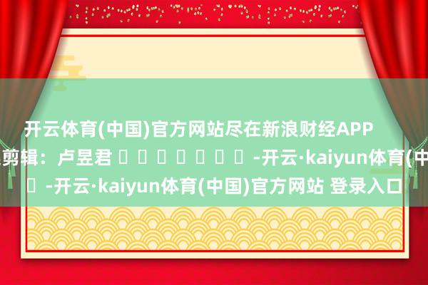 开云体育(中国)官方网站尽在新浪财经APP            						株连剪辑：卢昱君 							-开云·kaiyun体育(中国)官方网站 登录入口