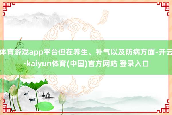 体育游戏app平台但在养生、补气以及防病方面-开云·kaiyun体育(中国)官方网站 登录入口