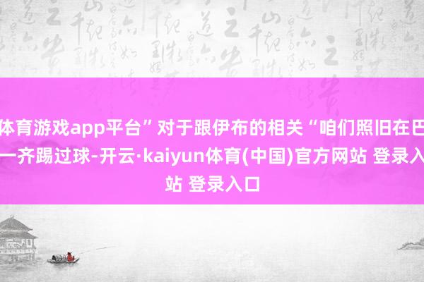 体育游戏app平台”对于跟伊布的相关“咱们照旧在巴黎一齐踢过球-开云·kaiyun体育(中国)官方网站 登录入口