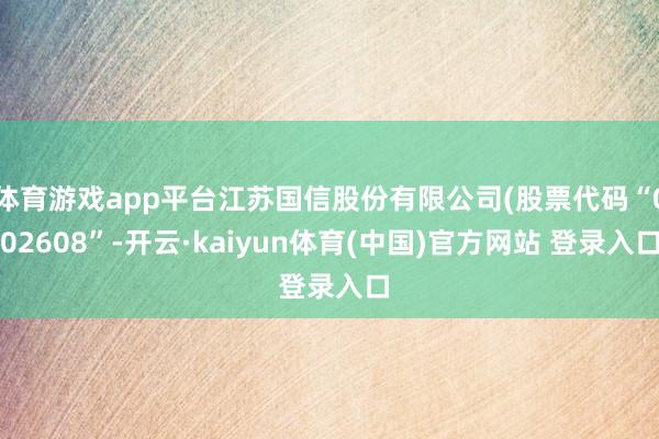 体育游戏app平台江苏国信股份有限公司(股票代码“002608”-开云·kaiyun体育(中国)官方网站 登录入口