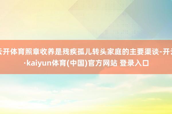 云开体育照章收养是残疾孤儿转头家庭的主要渠谈-开云·kaiyun体育(中国)官方网站 登录入口