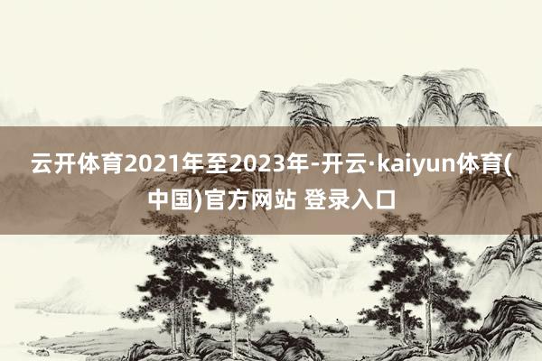 云开体育2021年至2023年-开云·kaiyun体育(中国)官方网站 登录入口