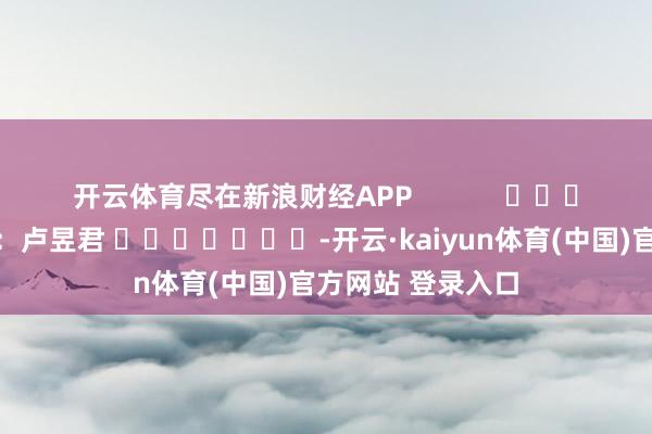 开云体育尽在新浪财经APP 职守剪辑:卢昱君 -开云·kaiyun体育(中国)官方网站 登录入口