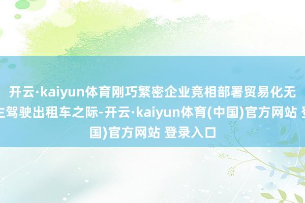 开云·kaiyun体育刚巧繁密企业竞相部署贸易化无东说念主驾驶出租车之际-开云·kaiyun体育(中国)官方网站 登录入口