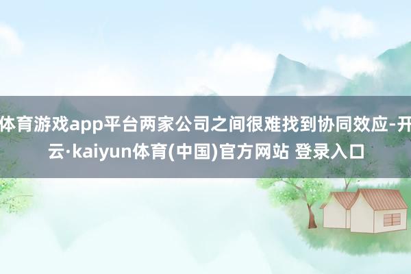 体育游戏app平台两家公司之间很难找到协同效应-开云·kaiyun体育(中国)官方网站 登录入口