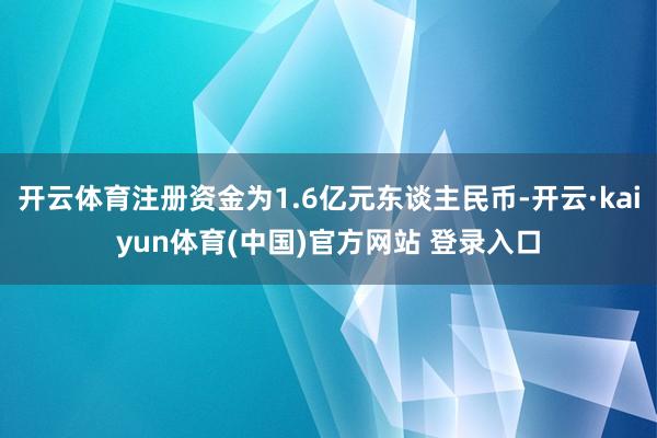 开云体育注册资金为1.6亿元东谈主民币-开云·kaiyun体育(中国)官方网站 登录入口