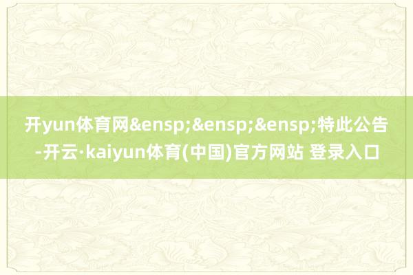 开yun体育网&ensp;&ensp;&ensp;特此公告-开云·kaiyun体育(中国)官方网站 登录入口