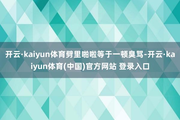 开云·kaiyun体育劈里啪啦等于一顿臭骂-开云·kaiyun体育(中国)官方网站 登录入口