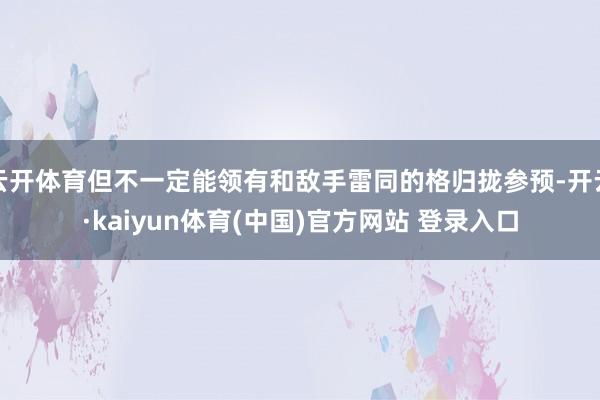 云开体育但不一定能领有和敌手雷同的格归拢参预-开云·kaiyun体育(中国)官方网站 登录入口