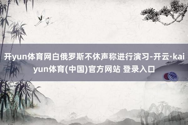 开yun体育网白俄罗斯不休声称进行演习-开云·kaiyun体育(中国)官方网站 登录入口