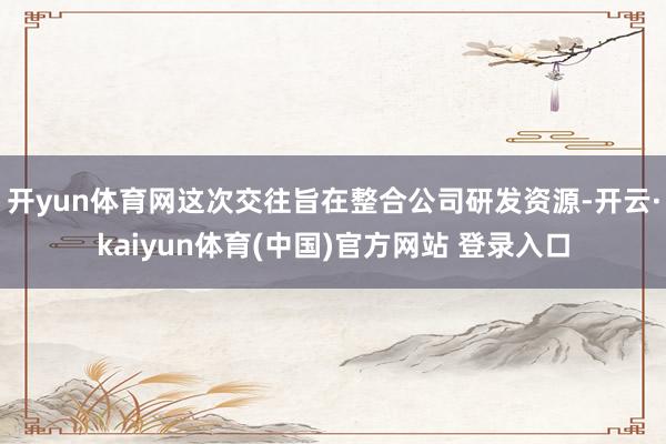 开yun体育网这次交往旨在整合公司研发资源-开云·kaiyun体育(中国)官方网站 登录入口