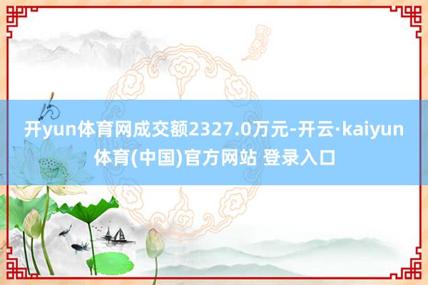 开yun体育网成交额2327.0万元-开云·kaiyun体育(中国)官方网站 登录入口
