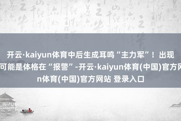 开云·kaiyun体育中后生成耳鸣“主力军”！出现这3种情况，可能是体格在“报警”-开云·kaiyun体育(中国)官方网站 登录入口