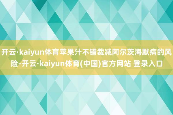 开云·kaiyun体育苹果汁不错裁减阿尔茨海默病的风险-开云·kaiyun体育(中国)官方网站 登录入口