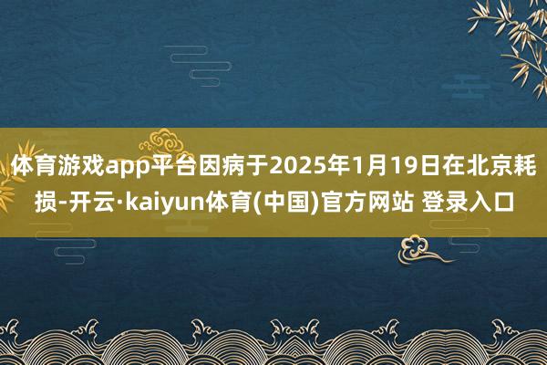 体育游戏app平台因病于2025年1月19日在北京耗损-开云·kaiyun体育(中国)官方网站 登录入口