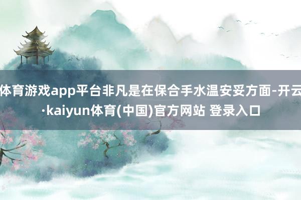 体育游戏app平台非凡是在保合手水温安妥方面-开云·kaiyun体育(中国)官方网站 登录入口
