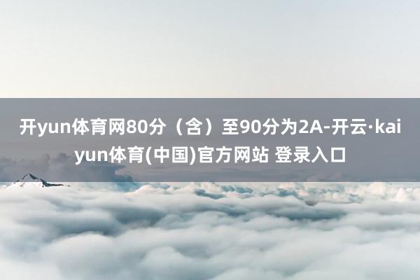 开yun体育网80分(含)至90分为2A-开云·kaiyun体育(中国)官方网站 登录入口