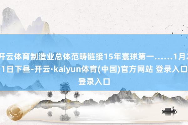 开云体育制造业总体范畴链接15年寰球第一……1月21日下昼-开云·kaiyun体育(中国)官方网站 登录入口