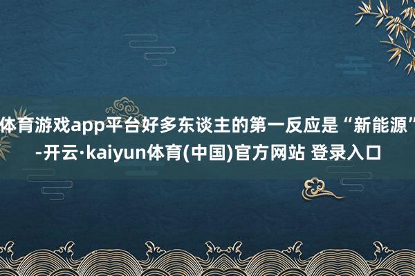 体育游戏app平台好多东谈主的第一反应是“新能源”-开云·kaiyun体育(中国)官方网站 登录入口