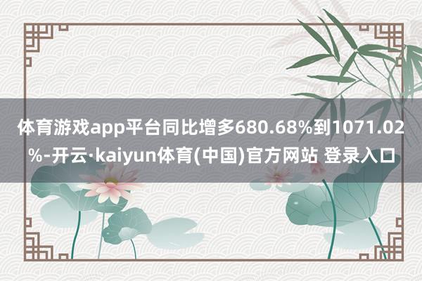 体育游戏app平台同比增多680.68%到1071.02%-开云·kaiyun体育(中国)官方网站 登录入口