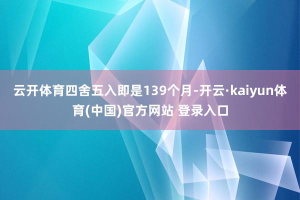 云开体育四舍五入即是139个月-开云·kaiyun体育(中国)官方网站 登录入口