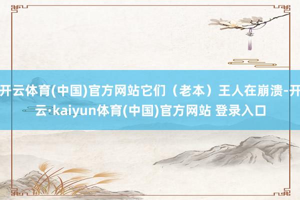 开云体育(中国)官方网站它们（老本）王人在崩溃-开云·kaiyun体育(中国)官方网站 登录入口